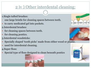 2 iv ) Other interdental cleaning:
1.Single tufted brushes:
• one large bristle for cleaning spaces between teeth.
 to carry medicated gel into pockets.
2.Interdental brushes:
 for cleaning spaces between teeth.
 for cleaning pontics.
3.Interdental woodsticks:
 Specially shaped ‘tooth picks’ made from either wood or plastic.
 used for interdental cleaning.
4.Super floss:
 Special type of floss designed to clean beneath pontics
 