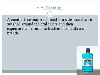 2 v) Rinsing:
• A mouth rinse may be defined as a substance that is
swished around the oral cavity and then
expectorated in order to freshen the mouth and
breath.
 