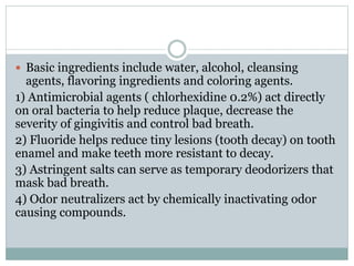  Basic ingredients include water, alcohol, cleansing
agents, flavoring ingredients and coloring agents.
1) Antimicrobial agents ( chlorhexidine 0.2%) act directly
on oral bacteria to help reduce plaque, decrease the
severity of gingivitis and control bad breath.
2) Fluoride helps reduce tiny lesions (tooth decay) on tooth
enamel and make teeth more resistant to decay.
3) Astringent salts can serve as temporary deodorizers that
mask bad breath.
4) Odor neutralizers act by chemically inactivating odor
causing compounds.
 