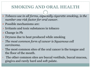 SMOKING AND ORAL HEALTH
 Tobacco use in all forms, especially cigarette smoking, is the
number one risk factor for oral cancer.
 Possible mechanisms are:
 Irritants and toxic substances in tobacco
 Change in Ph
 Dryness due to heat produced while smoking
• The most common form of cancer is Squamous cell
carcinoma.
• The most common sites of the oral cancer is the tongue and
the floor of the mouth.
• The other common sites are buccal vestibule, buccal mucosa,
gingiva and rarely hard and soft palate.
 