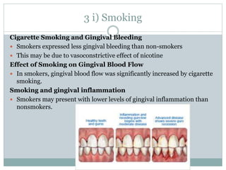 3 i) Smoking
Cigarette Smoking and Gingival Bleeding
 Smokers expressed less gingival bleeding than non-smokers
 This may be due to vasoconstrictive effect of nicotine
Effect of Smoking on Gingival Blood Flow
 In smokers, gingival blood flow was significantly increased by cigarette
smoking.
Smoking and gingival inflammation
 Smokers may present with lower levels of gingival inflammation than
nonsmokers.
 