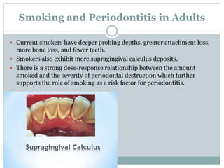 Smoking and Periodontitis in Adults
 Current smokers have deeper probing depths, greater attachment loss,
more bone loss, and fewer teeth.
 Smokers also exhibit more supragingival calculus deposits.
 There is a strong dose-response relationship between the amount
smoked and the severity of periodontal destruction which further
supports the role of smoking as a risk factor for periodontitis.
 
