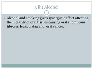 3 iii) Alcohol
 Alcohol and smoking gives synergistic effect affecting
the integrity of oral tissues causing oral submucous
fibrosis, leukoplakia and oral cancer.
 
