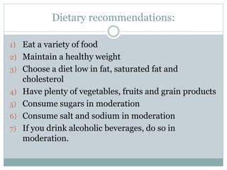 Dietary recommendations:
1) Eat a variety of food
2) Maintain a healthy weight
3) Choose a diet low in fat, saturated fat and
cholesterol
4) Have plenty of vegetables, fruits and grain products
5) Consume sugars in moderation
6) Consume salt and sodium in moderation
7) If you drink alcoholic beverages, do so in
moderation.
 