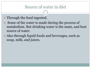 Source of water in diet
 Through the food ingested.
 Some of the water is made during the process of
metabolism. But drinking water is the main, and best
source of water.
 Also through liquid foods and beverages, such as
soup, milk, and juices.
 