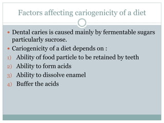 Factors affecting cariogenicity of a diet
 Dental caries is caused mainly by fermentable sugars
particularly sucrose.
 Cariogenicity of a diet depends on :
1) Ability of food particle to be retained by teeth
2) Ability to form acids
3) Ability to dissolve enamel
4) Buffer the acids
 