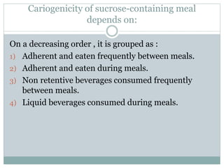 Cariogenicity of sucrose-containing meal
depends on:
On a decreasing order , it is grouped as :
1) Adherent and eaten frequently between meals.
2) Adherent and eaten during meals.
3) Non retentive beverages consumed frequently
between meals.
4) Liquid beverages consumed during meals.
 