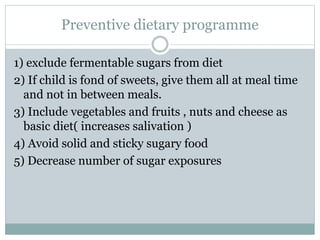 Preventive dietary programme
1) exclude fermentable sugars from diet
2) If child is fond of sweets, give them all at meal time
and not in between meals.
3) Include vegetables and fruits , nuts and cheese as
basic diet( increases salivation )
4) Avoid solid and sticky sugary food
5) Decrease number of sugar exposures
 