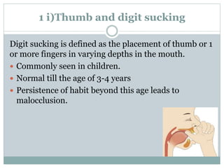 1 i)Thumb and digit sucking
Digit sucking is defined as the placement of thumb or 1
or more fingers in varying depths in the mouth.
 Commonly seen in children.
 Normal till the age of 3-4 years
 Persistence of habit beyond this age leads to
malocclusion.
 