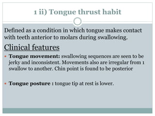 1 ii) Tongue thrust habit
Defined as a condition in which tongue makes contact
with teeth anterior to molars during swallowing.
Clinical features
 Tongue movement: swallowing sequences are seen to be
jerky and inconsistent. Movements also are irregular from 1
swallow to another. Chin point is found to be posterior
 Tongue posture : tongue tip at rest is lower.
 