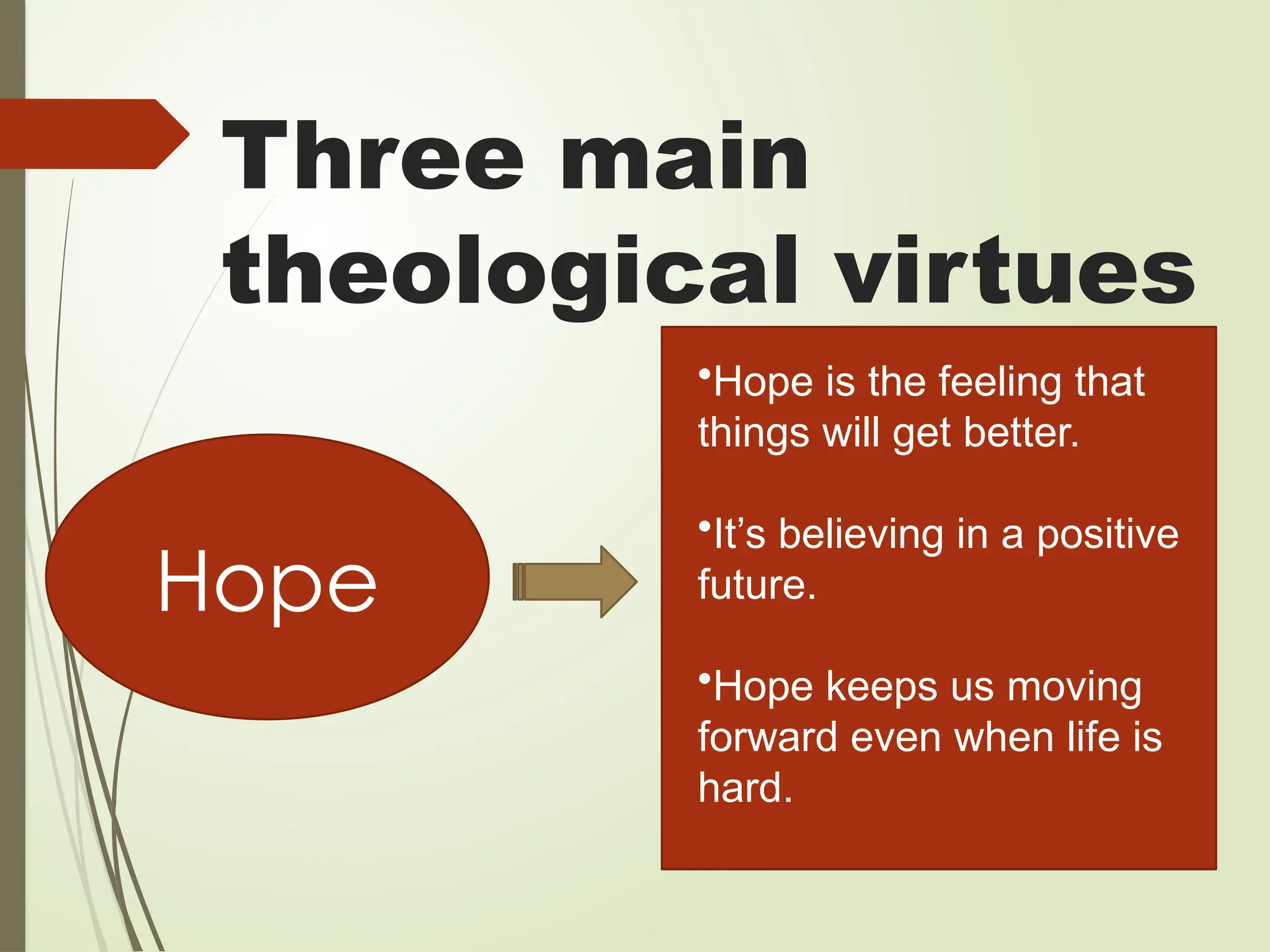 Three main
theological virtues
Hope
•Hope is the feeling that
things will get better.
•It’s believing in a positive
future.
•Hope keeps us moving
forward even when life is
hard.
 