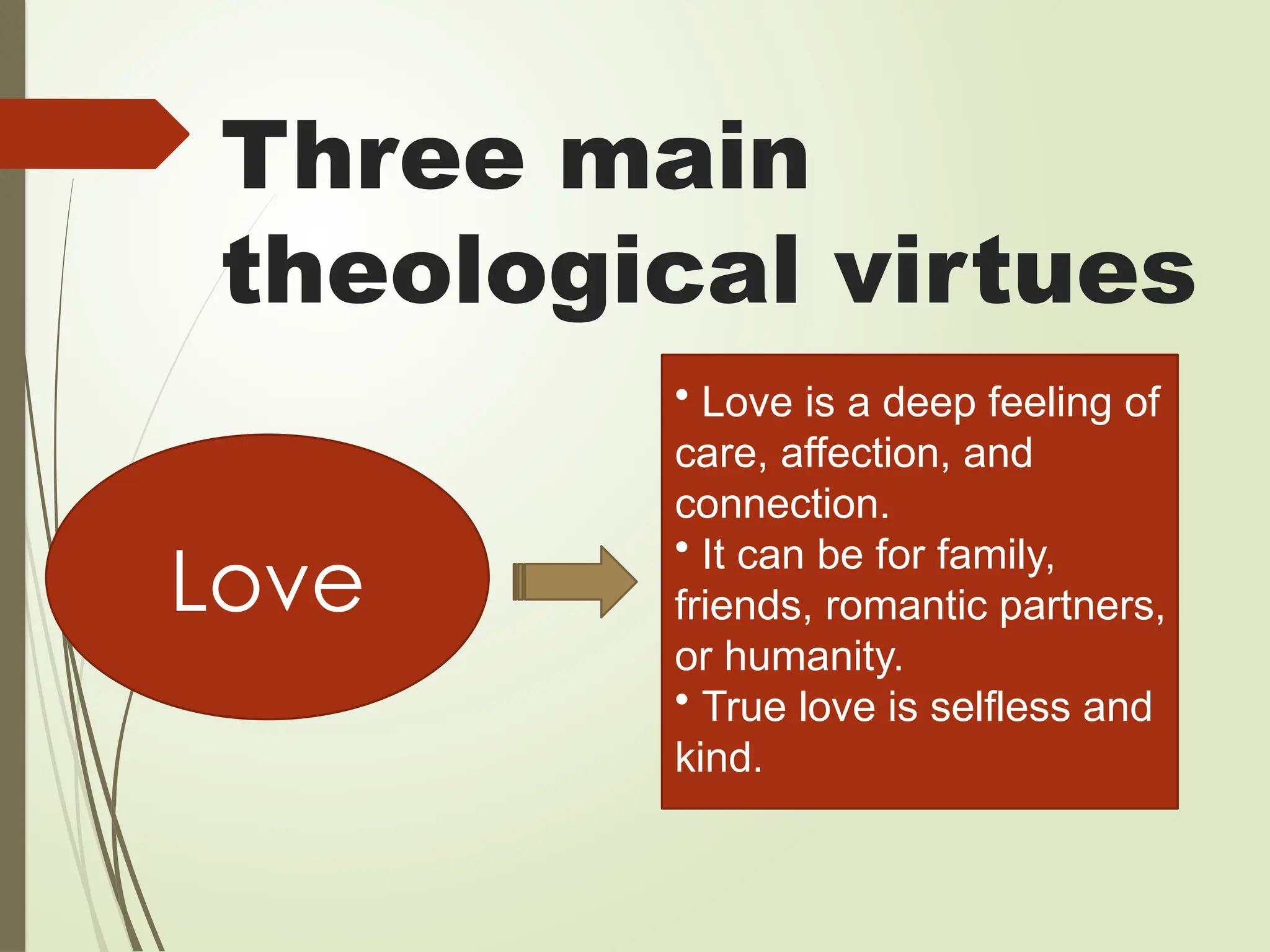 Three main
theological virtues
Love
• Love is a deep feeling of
care, affection, and
connection.
• It can be for family,
friends, romantic partners,
or humanity.
• True love is selfless and
kind.
 