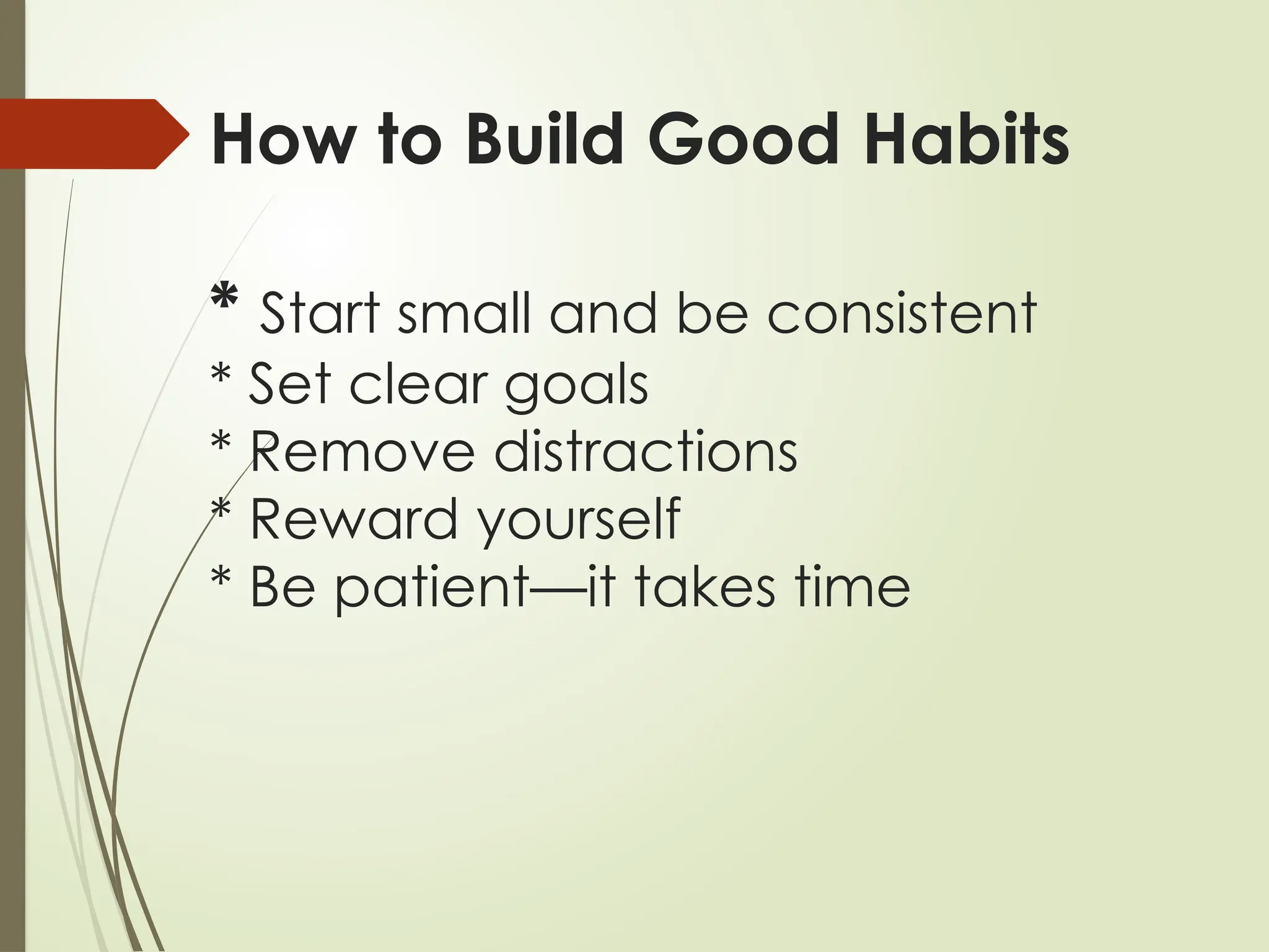How to Build Good Habits
* Start small and be consistent
* Set clear goals
* Remove distractions
* Reward yourself
* Be patient—it takes time
 