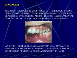 DIAGNOSIS -
THE PARENTS SHOULD BE QUESTIONED ON THE FREQUENCY AND
DURATION OF THE HABIT. THE CHILD’S EMOTIONAL STATUS SHOULD
BE ASSESSED BY ENQUIRING ABOUT – FEEDING HABITS, PARENTAL
CARE OF THE CHILD, WHETHER THE PARENTS ARE WORKING?
AN INTRA – ORAL CLINICAL EXAMINATION WILL REVEAL THE
PRESENCE OF THUMB SUCKING HABIT. CLEAN NAILS AND CALLUS
ON FINGER IS GENERALLY ASSOCIATED WITH THIS HABIT.
 