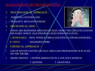 MANAGEMENT OF THUMB SUCKING
1. PSYCHOLOGICALAPPROACH –
• PARENTAL COUNSELLING
• DUNLOP’S ‘BETA HYPOTHESIS’
2. MECHANICAL AIDS –
• THESE ARE REMINDER APPLIANCES THAT ASSIST THE CHILD IN LEAVING
HIS HABIT, WHICH HAS ENTERED A SUB-CONSCIOUS LEVEL.
I REMOVABLE - REM. TONGUE CRIB (CAGE,FENCE,CURTAIN,HAYRAKE)
II FIXED - SOLDERED CRIBS
3. CHEMICAL APPROACH –
• USE OF BITTER TASTING OR FOUL SMELLING PREPARATION IS PLACED
ON THE THUMB.
• MEDICAMENTS – 1 PEPPER DISSOLVED IN A VOLATILE MEDIUM
2 QUININE 3 ASAFETIDA
 