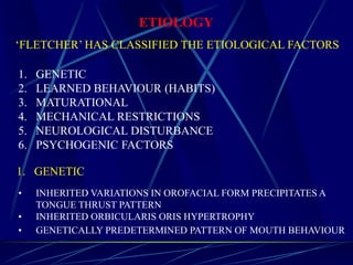 ETIOLOGY
‘FLETCHER’ HAS CLASSIFIED THE ETIOLOGICAL FACTORS
1. GENETIC
2. LEARNED BEHAVIOUR (HABITS)
3. MATURATIONAL
4. MECHANICAL RESTRICTIONS
5. NEUROLOGICAL DISTURBANCE
6. PSYCHOGENIC FACTORS
• INHERITED VARIATIONS IN OROFACIAL FORM PRECIPITATES A
TONGUE THRUST PATTERN
• INHERITED ORBICULARIS ORIS HYPERTROPHY
• GENETICALLY PREDETERMINED PATTERN OF MOUTH BEHAVIOUR
1. GENETIC
 