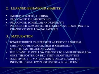 2. LEARNED BEHAVIOUR (HABITS)
• IMPROPER BOTTLE FEEDING
• PROLONGED THUMB SUCKING
• PROLONGED TONSILLAR AND UPPER RTI
• PROLONGED GUM OR TEETH TENDERNESS, RESULTING IN A
CHANGE OF SWALLOWING PATTERN
3. MATURATION
• TONGUE THRUST CAN PRESENT AS PART OF A NORMAL
CHILDHOOD BEHAVIOUR, THAT IS GRADUALLY
MODIFIED AS THE AGE ADVANCES
• THE INFANTILE SWALLOW CHANGES TO A MATURE SWALLOW
ONCE THE POSTERIOR DEC. TEETH START ERUPTING
• SOMETIMES, THE MATURATION IS DELAYED AND THE
INFANTILE SWALLOW PERSISTS FOR A LONGER TIME
 