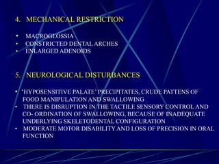 4. MECHANICAL RESTRICTION
• MACROGLOSSIA
• CONSTRICTED DENTAL ARCHES
• ENLARGED ADENOIDS
5. NEUROLOGICAL DISTURBANCES
• ‘HYPOSENSITIVE PALATE’ PRECIPITATES, CRUDE PATTENS OF
FOOD MANIPULATION AND SWALLOWING
• THERE IS DISRUPTION IN THE TACTILE SENSORY CONTROL AND
CO- ORDINATION OF SWALLOWING, BECAUSE OF INADEQUATE
UNDERLYING SKELETODENTAL CONFIGURATION
• MODERATE MOTOR DISABILITYAND LOSS OF PRECISION IN ORAL
FUNCTION
 
