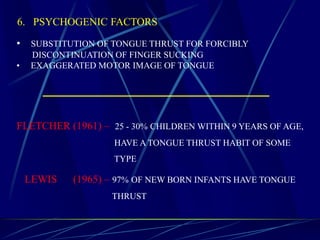 6. PSYCHOGENIC FACTORS
• SUBSTITUTION OF TONGUE THRUST FOR FORCIBLY
DISCONTINUATION OF FINGER SUCKING
• EXAGGERATED MOTOR IMAGE OF TONGUE
LEWIS (1965) – 97% OF NEW BORN INFANTS HAVE TONGUE
THRUST
FLETCHER (1961) – 25 - 30% CHILDREN WITHIN 9 YEARS OF AGE,
HAVE A TONGUE THRUST HABIT OF SOME
TYPE
 