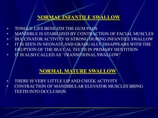NORMAL INFANTILE SWALLOW
• TONGUE LIES BENEATH THE GUM PADS
• MANDIBLE IS STABILIZED BY CONTRACTION OF FACIAL MUSCLES
• BUCCINATOR ACTIVITY IS STRONG DURING INFANTILE SWALLOW
• IT IS SEEN IN NEONATE AND GRADUALLY DISAPPEARS WITH THE
ERUPTION OF THE BUCCAL TEETH IN PRIMARY DENTITION
• IT IS ALSO CALLED AS ‘TRANSITIONAL SWALLOW’
NORMAL MATURE SWALLOW
• THERE IS VERY LITTLE LIP AND CHEEK ACTIVITY
• CONTRACTION OF MANDIBULAR ELEVATOR MUSCLES BRING
TEETH INTO OCCLUSION
 