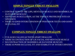 SIMPLE TONGUE THRUST SWALLOW
• CONTRACTION OF THE LIPS, MENTALIS MUSCLE AND MANDIBULAR
ELEVATOR MUSCLES
• TEETH ARE IN OCCLUSION, AS THE TONGUE PROTRUDES INTO AN
OPEN BITE
• THERE IS GOOD INTERCUSPATION OF POSTERIOR TEETH AND GOOD
OCCLUSAL FIT
COMPLEX TONGUE THRUST SWALLOW
• IT IS ALSO CALLED AS TEETH APART SWALLOW
• THERE IS CONTRACTION OF LIP, FACIAL AND MENTALIS MUSCLE
• NO CONTRACTION OF MANDIBULAR ELEVATOR MUSCLES
• THERE IS POOR OCCLUSAL FIT AND STABILITY OF INTERCUSPATION
 