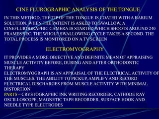 CINE FLUROGRAPHIC ANALYSIS OF THE TONGUE
IN THIS METHOD, THE TIP OF THE TONGUE IS COATED WITH A BARIUM
SOLUTION. WHEN THE PATIENT IS ASKED TO SWALLOW, A
CINEFLUROGRAPHIC CAMERA IS STARTED WHICH SHOOTS AROUND 240
FRAMES/SEC. THE WHOLE SWALLOWING CYCLE TAKES A SECOND. THE
TOTAL PROCESS IS MONITORED ON A TV SCREEN
ELECTROMYOGRAPHY
IT PROVIDES A MORE OBJECTIVE AND DEFINITE MEAN OF APPRAISING
MUSCLE ACTIVITY BEFORE, DURING AND AFTER ORTHODONTIC
THERAPY
ELECTROMYOGRAPH IS AN APPRAISAL OF THE ELECTRICAL ACTIVITY OF
THE MUSCLES. THE ABILITY TO PICKUP, AMPLIFY AND RECORD
ELECTRICAL DISCHARGES FROM MUSCLE ACTIVITY WITH MINIMAL
DISTORTION
PARTS – CRYSTOGRAPHIC INK WRITING RECORDER, CATHODE RAY
OSCILLOSCOPE, MAGNETIC TAPE RECORDER, SURFACE HOOK AND
NEEDLE TYPE ELECTRODES
 