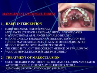 MANAGEMENT OF TONGUE THRUST
• HABIT BREAKING FIXED/REMOVAL
APPLIANCES (CRIBS OR RAKES) ARE GIVEN. IN SOME CASES
MYOFUNCTIONAL APPLIANCES MAY ALSO BE USED
• IN RARE CASES, A TRIANGULAR WEDGE SHAPED PART OF THE
TONGUE MAY BE SURGICALLY REMOVED OR DETACHMENT OF
GENIOGLOSSUS MUSCLE MAY BE PERFORMED
• THE CHILD IS TAUGHT THE CORRECT METHOD OF SWALLOWING
• VARIOUS MUSCLE EXERCISES ARE PRESCRIBED
1. HABIT INTERCEPTION
2. TREATMENT OF MALOCCLUSION
• ONCE THE HABIT IS INTERCEPTED, THE MALOCCLUSION ASSOCIATED
WITH THE TONGUE THRUST MAY BE TREATED, WITH A
REMOVABLE/FIXED ORTHODONTIC APPLIANCE
 