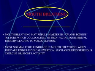 MOUTH BREATHING
• MOUTH BREATHING MAY RESULT IN ALTERED JAW AND TONGUE
POSTURE WHICH COULD ALTER THE ORO –FACIAL EQUILIBRIUM,
THEREBY LEADING TO MALOCCLUSION.
• MOST NORMAL PEOPLE INDULGE IN MOUTH BREATHING, WHEN
THEY ARE UNDER PHYSICAL EXERTION, SUCH AS DURING STRENOUS
EXERCISE OR SPORTS ACTIVITY.
 