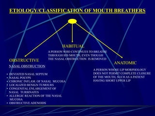 ETIOLOGY/CLASSIFICATION OF MOUTH BREATHERS
OBSTRUCTIVE
HABITUAL
ANATOMIC
NASAL OBSTRUCTION
• DEVIATED NASAL SEPTUM
• NASAL POLYPS
• CHRONIC INFLAM. OF NASAL MUCOSA
• LOCALIZED BENIGN TUMOURS
• CONGENITAL ENLARGEMENT OF
NASAL TURBINATES
• ALLERGIC REACTION OF THE NASAL
MUCOSA
• OBSTRUCTIVE ADENOIDS
A PERSON WHO CONTINUES TO BREATHE
THROUGH HIS MOUTH, EVEN THOUGH
THE NASAL OBSTRUCTION IS REMOVED
A PERSON WHOSE LIP MORPHOLOGY
DOES NOT PERMIT COMPLETE CLOSURE
OF THE MOUTH, SUCH AS A PATIENT
HAVING SHORT UPPER LIP
 