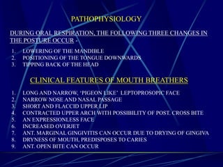PATHOPHYSIOLOGY
1. LOWERING OF THE MANDIBLE
2. POSITIONING OF THE TONGUE DOWNWARDS
3. TIPPING BACK OF THE HEAD
DURING ORAL RESPIRATION, THE FOLLOWING THREE CHANGES IN
THE POSTURE OCCUR -
CLINICAL FEATURES OF MOUTH BREATHERS
1. LONG AND NARROW, ‘PIGEON LIKE’ LEPTOPROSOPIC FACE
2. NARROW NOSE AND NASAL PASSAGE
3. SHORT AND FLACCID UPPER LIP
4. CONTRACTED UPPER ARCH WITH POSSIBILITY OF POST. CROSS BITE
5. AN EXPRESSIONLESS FACE
6. INCREASED OVERJET
7. ANT. MARGINAL GINGIVITIS CAN OCCUR DUE TO DRYING OF GINGIVA
8. DRYNESS OF MOUTH, PREDISPOSES TO CARIES
9. ANT. OPEN BITE CAN OCCUR
 