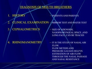 DIAGNOSIS OF MOUTH BREATHERS
1. HISTORY – PATIENTS AND PARENTS
2. CLINICAL EXAMINATION – MIRROR TEST AND WATER TEST
3. CEPHALOMETRICS – SIZE OF ADENOIDS,
NASOPHARYNGEAL SPACE ,AND
LONG FACE, CAN BE TRACED
4. RHINOMANOMETRY – IT IS THE STUDY OF NASAL AIR
FLOW.
FLOW METERS AND
PRESSURE GAUGES HELP IN
ESTIMATION OF AIR FLOW
THROUGH THE NASAL PASSAGE
AND NASAL RESISTANCE
 