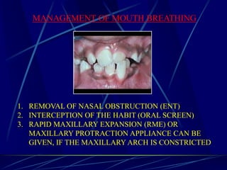 MANAGEMENT OF MOUTH BREATHING
1. REMOVAL OF NASAL OBSTRUCTION (ENT)
2. INTERCEPTION OF THE HABIT (ORAL SCREEN)
3. RAPID MAXILLARY EXPANSION (RME) OR
MAXILLARY PROTRACTION APPLIANCE CAN BE
GIVEN, IF THE MAXILLARY ARCH IS CONSTRICTED
 