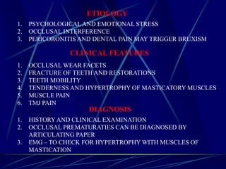 ETIOLOGY
1. PSYCHOLOGICAL AND EMOTIONAL STRESS
2. OCCLUSAL INTERFERENCE
3. PERICORONITIS AND DENTAL PAIN MAY TRIGGER BRUXISM
CLINICAL FEATURES
1. OCCLUSAL WEAR FACETS
2. FRACTURE OF TEETH AND RESTORATIONS
3. TEETH MOBILITY
4. TENDERNESS AND HYPERTROPHY OF MASTICATORY MUSCLES
5. MUSCLE PAIN
6. TMJ PAIN
DIAGNOSIS
1. HISTORY AND CLINICAL EXAMINATION
2. OCCLUSAL PREMATURATIES CAN BE DIAGNOSED BY
ARTICULATING PAPER
3. EMG – TO CHECK FOR HYPERTROPHY WITH MUSCLES OF
MASTICATION
 