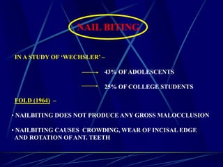 NAIL BITING
IN A STUDY OF ‘WECHSLER’ –
43% OF ADOLESCENTS
25% OF COLLEGE STUDENTS
FOLD (1964) –
• NAILBITING DOES NOT PRODUCE ANY GROSS MALOCCLUSION
• NAILBITING CAUSES CROWDING, WEAR OF INCISAL EDGE
AND ROTATION OFANT. TEETH
 