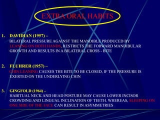 EXTRA ORAL HABITS
1. DAVIDIAN (1957) –
BILATERAL PRESSURE AGAINST THE MANDIBLE PRODUCED BY
LEANING ON BOTH HANDS, RESTRICTS THE FORWARD MANDIBULAR
GROWTH AND RESULTS IN A BILATERAL CROSS - BITE
2. FLUHRER (1957) –
CHIN LEANING CAUSES THE BITE TO BE CLOSED, IF THE PRESSURE IS
EXERTED ON THE UNDERLYING CHIN
3. GINGFOLD (1964) –
HABITUAL NECK AND HEAD POSTURE MAY CAUSE LOWER INCISOR
CROWDING AND LINGUAL INCLINATION OF TEETH. WHEREAS, SLEEPING ON
ONE SIDE OF THE FACE CAN RESULT IN ASYMMETRIES
 