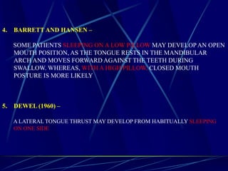 4. BARRETT AND HANSEN –
SOME PATIENTS SLEEPING ON A LOW PILLOW MAY DEVELOP AN OPEN
MOUTH POSITION, AS THE TONGUE RESTS IN THE MANDIBULAR
ARCH AND MOVES FORWARD AGAINST THE TEETH DURING
SWALLOW. WHEREAS, WITH A HIGH PILLOW, CLOSED MOUTH
POSTURE IS MORE LIKELY
5. DEWEL (1960) –
A LATERAL TONGUE THRUST MAY DEVELOP FROM HABITUALLY SLEEPING
ON ONE SIDE
 