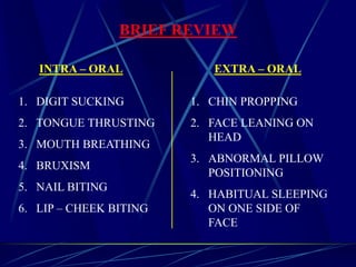 INTRA – ORAL EXTRA – ORAL
1. DIGIT SUCKING
2. TONGUE THRUSTING
3. MOUTH BREATHING
4. BRUXISM
5. NAIL BITING
6. LIP – CHEEK BITING
1. CHIN PROPPING
2. FACE LEANING ON
HEAD
3. ABNORMAL PILLOW
POSITIONING
4. HABITUAL SLEEPING
ON ONE SIDE OF
FACE
BRIEF REVIEW
 