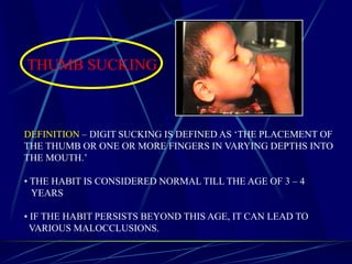 THUMB SUCKING
DEFINITION – DIGIT SUCKING IS DEFINED AS ‘THE PLACEMENT OF
THE THUMB OR ONE OR MORE FINGERS IN VARYING DEPTHS INTO
THE MOUTH.’
• THE HABIT IS CONSIDERED NORMAL TILL THE AGE OF 3 – 4
YEARS
• IF THE HABIT PERSISTS BEYOND THIS AGE, IT CAN LEAD TO
VARIOUS MALOCCLUSIONS.
 