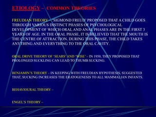 ETIOLOGY – COMMON THEORIES
FREUDIAN THEORY – ‘SIGMOND FREUD’ PROPOSED THAT A CHILD GOES
THROUGH VARIOUS DISTINCT PHASES OF PSYCHOLOGICAL
DEVELOPMENT OF WHICH ORAL AND ANAL PHASES ARE IN THE FIRST 3
YEARS OF AGE. IN THE ORAL PHASE, IT IS BELIEVED THAT THE MOUTH IS
THE CENTRE OF ATTRACTION. DURING THIS PHASE, THE CHILD TAKES
ANYTHING AND EVERYTHING TO THE ORAL CAVITY.
ORAL DRIVE THEORY OF ‘SEARS’AND ‘WISE’ – IN 1950, THEY PROPOSED THAT
PROLONGED SUCKLING CAN LEAD TO THUMB SUCKING.
BENJAMIN’S THEORY – IN KEEPING WITH FREUDIAN HYPOTHESIS, SUGGESTED
THAT, SUCKING INCREASES THE ERATOGENESIS TO ALL MAMMALIAN INFANTS.
BEHAVIOURAL THEORY –
ENGEL’S THEORY –
 
