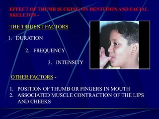 EFFECT OF THUMB SUCKING ON DENTITION AND FACIAL
SKELETON -
THE TRIDENT FACTORS
1. DURATION
3. INTENSITY
2. FREQUENCY
OTHER FACTORS -
1. POSITION OF THUMB OR FINGERS IN MOUTH
2. ASSOCIATED MUSCLE CONTRACTION OF THE LIPS
AND CHEEKS
 