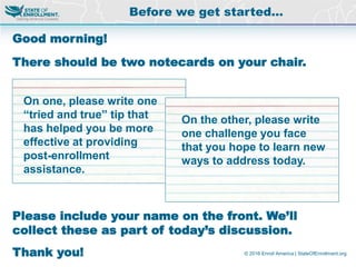 © 2016 Enroll America | StateOfEnrollment.org
Good morning!
There should be two notecards on your chair.
Please include your name on the front. We’ll
collect these as part of today’s discussion.
Thank you!
Before we get started…
On one, please write one
“tried and true” tip that
has helped you be more
effective at providing
post-enrollment
assistance.
On the other, please write
one challenge you face
that you hope to learn new
ways to address today.
 