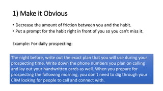 1) Make it Obvious
• Decrease the amount of friction between you and the habit.
• Put a prompt for the habit right in front of you so you can't miss it.
Example: For daily prospecting:
The night before, write out the exact plan that you will use during your
prospecting time. Write down the phone numbers you plan on calling
and lay out your handwritten cards as well. When you prepare for
prospecting the following morning, you don’t need to dig through your
CRM looking for people to call and connect with.
 