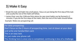 3) Make it Easy
• Break the task and habit into small pieces. Focus on just doing the first step of the task
and usually the rest of the habit will follow.
• James Clear uses the 2-Minute Rule where he says most habits can be formed in 2
minutes. If you do the first steps of the habit, then the rest of the habit should follow.
Example: Make one prospecting call.
For daily prospecting:
Don’t focus on the 2 hours of prospecting time. Just sit down at your desk
and write one handwritten card.
This is an easy task.
Or just make one phone call.
The thinking here is once one is completed, continuing is less of a challenge.
 