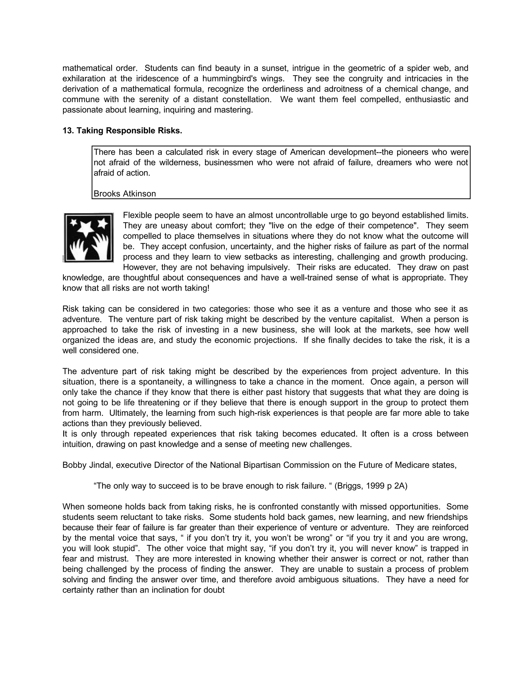 mathematical order. Students can find beauty in a sunset, intrigue in the geometric of a spider web, and
exhilaration at the iridescence of a hummingbird's wings. They see the congruity and intricacies in the
derivation of a mathematical formula, recognize the orderliness and adroitness of a chemical change, and
commune with the serenity of a distant constellation. We want them feel compelled, enthusiastic and
passionate about learning, inquiring and mastering.
13. Taking Responsible Risks.
There has been a calculated risk in every stage of American development--the pioneers who were
not afraid of the wilderness, businessmen who were not afraid of failure, dreamers who were not
afraid of action.
Brooks Atkinson
Flexible people seem to have an almost uncontrollable urge to go beyond established limits.
They are uneasy about comfort; they "live on the edge of their competence". They seem
compelled to place themselves in situations where they do not know what the outcome will
be. They accept confusion, uncertainty, and the higher risks of failure as part of the normal
process and they learn to view setbacks as interesting, challenging and growth producing.
However, they are not behaving impulsively. Their risks are educated. They draw on past
knowledge, are thoughtful about consequences and have a well-trained sense of what is appropriate. They
know that all risks are not worth taking!
Risk taking can be considered in two categories: those who see it as a venture and those who see it as
adventure. The venture part of risk taking might be described by the venture capitalist. When a person is
approached to take the risk of investing in a new business, she will look at the markets, see how well
organized the ideas are, and study the economic projections. If she finally decides to take the risk, it is a
well considered one.
The adventure part of risk taking might be described by the experiences from project adventure. In this
situation, there is a spontaneity, a willingness to take a chance in the moment. Once again, a person will
only take the chance if they know that there is either past history that suggests that what they are doing is
not going to be life threatening or if they believe that there is enough support in the group to protect them
from harm. Ultimately, the learning from such high-risk experiences is that people are far more able to take
actions than they previously believed.
It is only through repeated experiences that risk taking becomes educated. It often is a cross between
intuition, drawing on past knowledge and a sense of meeting new challenges.
Bobby Jindal, executive Director of the National Bipartisan Commission on the Future of Medicare states,
“The only way to succeed is to be brave enough to risk failure. “ (Briggs, 1999 p 2A)
When someone holds back from taking risks, he is confronted constantly with missed opportunities. Some
students seem reluctant to take risks. Some students hold back games, new learning, and new friendships
because their fear of failure is far greater than their experience of venture or adventure. They are reinforced
by the mental voice that says, “ if you don’t try it, you won’t be wrong” or “if you try it and you are wrong,
you will look stupid”. The other voice that might say, “if you don’t try it, you will never know” is trapped in
fear and mistrust. They are more interested in knowing whether their answer is correct or not, rather than
being challenged by the process of finding the answer. They are unable to sustain a process of problem
solving and finding the answer over time, and therefore avoid ambiguous situations. They have a need for
certainty rather than an inclination for doubt
 