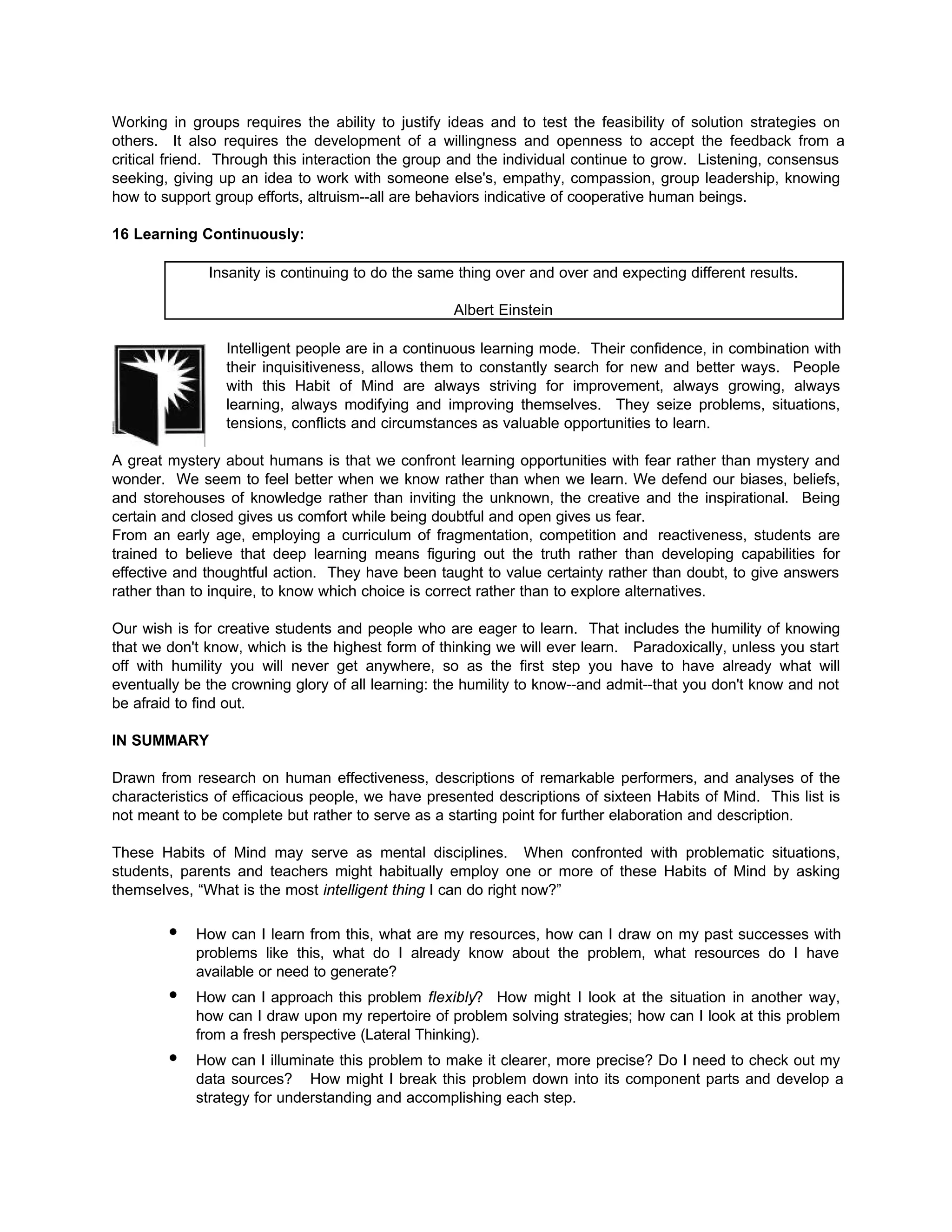 Working in groups requires the ability to justify ideas and to test the feasibility of solution strategies on
others. It also requires the development of a willingness and openness to accept the feedback from a
critical friend. Through this interaction the group and the individual continue to grow. Listening, consensus
seeking, giving up an idea to work with someone else's, empathy, compassion, group leadership, knowing
how to support group efforts, altruism--all are behaviors indicative of cooperative human beings.
16 Learning Continuously:
Insanity is continuing to do the same thing over and over and expecting different results.
Albert Einstein
Intelligent people are in a continuous learning mode. Their confidence, in combination with
their inquisitiveness, allows them to constantly search for new and better ways. People
with this Habit of Mind are always striving for improvement, always growing, always
learning, always modifying and improving themselves. They seize problems, situations,
tensions, conflicts and circumstances as valuable opportunities to learn.
A great mystery about humans is that we confront learning opportunities with fear rather than mystery and
wonder. We seem to feel better when we know rather than when we learn. We defend our biases, beliefs,
and storehouses of knowledge rather than inviting the unknown, the creative and the inspirational. Being
certain and closed gives us comfort while being doubtful and open gives us fear.
From an early age, employing a curriculum of fragmentation, competition and reactiveness, students are
trained to believe that deep learning means figuring out the truth rather than developing capabilities for
effective and thoughtful action. They have been taught to value certainty rather than doubt, to give answers
rather than to inquire, to know which choice is correct rather than to explore alternatives.
Our wish is for creative students and people who are eager to learn. That includes the humility of knowing
that we don't know, which is the highest form of thinking we will ever learn. Paradoxically, unless you start
off with humility you will never get anywhere, so as the first step you have to have already what will
eventually be the crowning glory of all learning: the humility to know--and admit--that you don't know and not
be afraid to find out.
IN SUMMARY
Drawn from research on human effectiveness, descriptions of remarkable performers, and analyses of the
characteristics of efficacious people, we have presented descriptions of sixteen Habits of Mind. This list is
not meant to be complete but rather to serve as a starting point for further elaboration and description.
These Habits of Mind may serve as mental disciplines. When confronted with problematic situations,
students, parents and teachers might habitually employ one or more of these Habits of Mind by asking
themselves, “What is the most intelligent thing I can do right now?”
• How can I learn from this, what are my resources, how can I draw on my past successes with
problems like this, what do I already know about the problem, what resources do I have
available or need to generate?
• How can I approach this problem flexibly? How might I look at the situation in another way,
how can I draw upon my repertoire of problem solving strategies; how can I look at this problem
from a fresh perspective (Lateral Thinking).
• How can I illuminate this problem to make it clearer, more precise? Do I need to check out my
data sources? How might I break this problem down into its component parts and develop a
strategy for understanding and accomplishing each step.
 