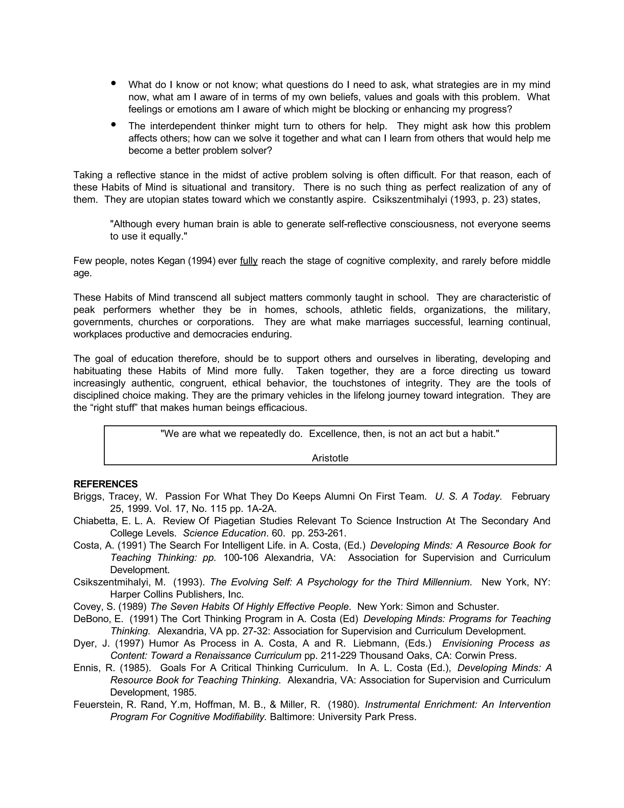 • What do I know or not know; what questions do I need to ask, what strategies are in my mind
now, what am I aware of in terms of my own beliefs, values and goals with this problem. What
feelings or emotions am I aware of which might be blocking or enhancing my progress?
• The interdependent thinker might turn to others for help. They might ask how this problem
affects others; how can we solve it together and what can I learn from others that would help me
become a better problem solver?
Taking a reflective stance in the midst of active problem solving is often difficult. For that reason, each of
these Habits of Mind is situational and transitory. There is no such thing as perfect realization of any of
them. They are utopian states toward which we constantly aspire. Csikszentmihalyi (1993, p. 23) states,
"Although every human brain is able to generate self-reflective consciousness, not everyone seems
to use it equally."
Few people, notes Kegan (1994) ever fully reach the stage of cognitive complexity, and rarely before middle
age.
These Habits of Mind transcend all subject matters commonly taught in school. They are characteristic of
peak performers whether they be in homes, schools, athletic fields, organizations, the military,
governments, churches or corporations. They are what make marriages successful, learning continual,
workplaces productive and democracies enduring.
The goal of education therefore, should be to support others and ourselves in liberating, developing and
habituating these Habits of Mind more fully. Taken together, they are a force directing us toward
increasingly authentic, congruent, ethical behavior, the touchstones of integrity. They are the tools of
disciplined choice making. They are the primary vehicles in the lifelong journey toward integration. They are
the “right stuff” that makes human beings efficacious.
"We are what we repeatedly do. Excellence, then, is not an act but a habit."
Aristotle
REFERENCES
Briggs, Tracey, W. Passion For What They Do Keeps Alumni On First Team. U. S. A Today. February
25, 1999. Vol. 17, No. 115 pp. 1A-2A.
Chiabetta, E. L. A. Review Of Piagetian Studies Relevant To Science Instruction At The Secondary And
College Levels. Science Education. 60. pp. 253-261.
Costa, A. (1991) The Search For Intelligent Life. in A. Costa, (Ed.) Developing Minds: A Resource Book for
Teaching Thinking: pp. 100-106 Alexandria, VA: Association for Supervision and Curriculum
Development.
Csikszentmihalyi, M. (1993). The Evolving Self: A Psychology for the Third Millennium. New York, NY:
Harper Collins Publishers, Inc.
Covey, S. (1989) The Seven Habits Of Highly Effective People. New York: Simon and Schuster.
DeBono, E. (1991) The Cort Thinking Program in A. Costa (Ed) Developing Minds: Programs for Teaching
Thinking. Alexandria, VA pp. 27-32: Association for Supervision and Curriculum Development.
Dyer, J. (1997) Humor As Process in A. Costa, A and R. Liebmann, (Eds.) Envisioning Process as
Content: Toward a Renaissance Curriculum pp. 211-229 Thousand Oaks, CA: Corwin Press.
Ennis, R. (1985). Goals For A Critical Thinking Curriculum. In A. L. Costa (Ed.), Developing Minds: A
Resource Book for Teaching Thinking. Alexandria, VA: Association for Supervision and Curriculum
Development, 1985.
Feuerstein, R. Rand, Y.m, Hoffman, M. B., & Miller, R. (1980). Instrumental Enrichment: An Intervention
Program For Cognitive Modifiability. Baltimore: University Park Press.
 