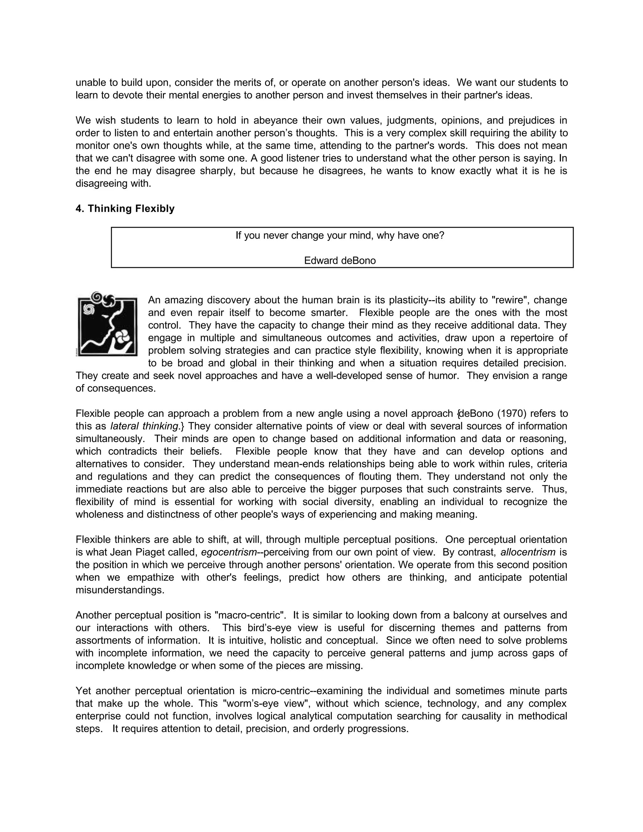 unable to build upon, consider the merits of, or operate on another person's ideas. We want our students to
learn to devote their mental energies to another person and invest themselves in their partner's ideas.
We wish students to learn to hold in abeyance their own values, judgments, opinions, and prejudices in
order to listen to and entertain another person’s thoughts. This is a very complex skill requiring the ability to
monitor one's own thoughts while, at the same time, attending to the partner's words. This does not mean
that we can't disagree with some one. A good listener tries to understand what the other person is saying. In
the end he may disagree sharply, but because he disagrees, he wants to know exactly what it is he is
disagreeing with.
4. Thinking Flexibly
If you never change your mind, why have one?
Edward deBono
An amazing discovery about the human brain is its plasticity--its ability to "rewire", change
and even repair itself to become smarter. Flexible people are the ones with the most
control. They have the capacity to change their mind as they receive additional data. They
engage in multiple and simultaneous outcomes and activities, draw upon a repertoire of
problem solving strategies and can practice style flexibility, knowing when it is appropriate
to be broad and global in their thinking and when a situation requires detailed precision.
They create and seek novel approaches and have a well-developed sense of humor. They envision a range
of consequences.
Flexible people can approach a problem from a new angle using a novel approach {deBono (1970) refers to
this as lateral thinking.} They consider alternative points of view or deal with several sources of information
simultaneously. Their minds are open to change based on additional information and data or reasoning,
which contradicts their beliefs. Flexible people know that they have and can develop options and
alternatives to consider. They understand mean-ends relationships being able to work within rules, criteria
and regulations and they can predict the consequences of flouting them. They understand not only the
immediate reactions but are also able to perceive the bigger purposes that such constraints serve. Thus,
flexibility of mind is essential for working with social diversity, enabling an individual to recognize the
wholeness and distinctness of other people's ways of experiencing and making meaning.
Flexible thinkers are able to shift, at will, through multiple perceptual positions. One perceptual orientation
is what Jean Piaget called, egocentrism--perceiving from our own point of view. By contrast, allocentrism is
the position in which we perceive through another persons' orientation. We operate from this second position
when we empathize with other's feelings, predict how others are thinking, and anticipate potential
misunderstandings.
Another perceptual position is "macro-centric". It is similar to looking down from a balcony at ourselves and
our interactions with others. This bird’s-eye view is useful for discerning themes and patterns from
assortments of information. It is intuitive, holistic and conceptual. Since we often need to solve problems
with incomplete information, we need the capacity to perceive general patterns and jump across gaps of
incomplete knowledge or when some of the pieces are missing.
Yet another perceptual orientation is micro-centric--examining the individual and sometimes minute parts
that make up the whole. This "worm’s-eye view", without which science, technology, and any complex
enterprise could not function, involves logical analytical computation searching for causality in methodical
steps. It requires attention to detail, precision, and orderly progressions.
 