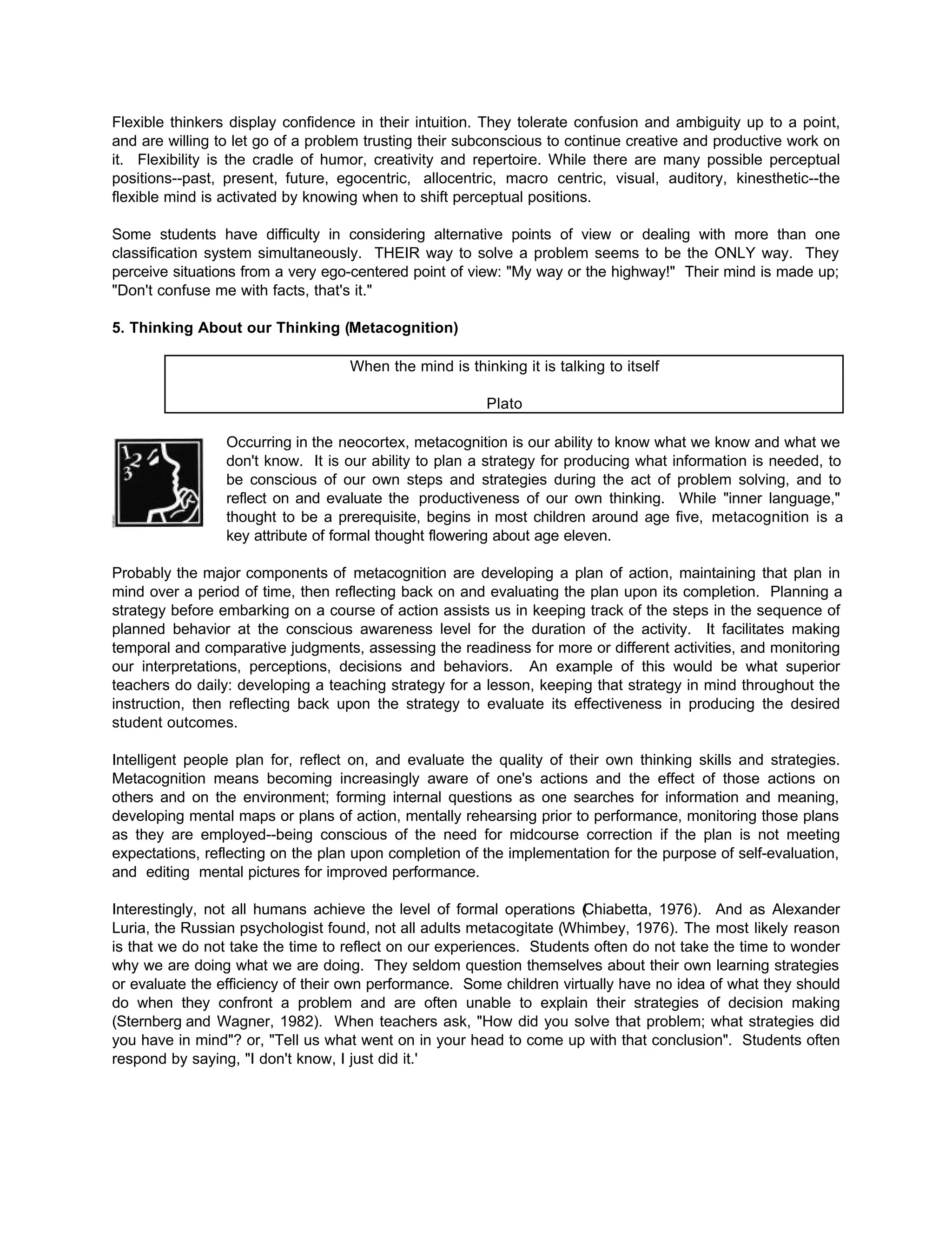 Flexible thinkers display confidence in their intuition. They tolerate confusion and ambiguity up to a point,
and are willing to let go of a problem trusting their subconscious to continue creative and productive work on
it. Flexibility is the cradle of humor, creativity and repertoire. While there are many possible perceptual
positions--past, present, future, egocentric, allocentric, macro centric, visual, auditory, kinesthetic--the
flexible mind is activated by knowing when to shift perceptual positions.
Some students have difficulty in considering alternative points of view or dealing with more than one
classification system simultaneously. THEIR way to solve a problem seems to be the ONLY way. They
perceive situations from a very ego-centered point of view: "My way or the highway!" Their mind is made up;
"Don't confuse me with facts, that's it."
5. Thinking About our Thinking (Metacognition)
When the mind is thinking it is talking to itself
Plato
Occurring in the neocortex, metacognition is our ability to know what we know and what we
don't know. It is our ability to plan a strategy for producing what information is needed, to
be conscious of our own steps and strategies during the act of problem solving, and to
reflect on and evaluate the productiveness of our own thinking. While "inner language,"
thought to be a prerequisite, begins in most children around age five, metacognition is a
key attribute of formal thought flowering about age eleven.
Probably the major components of metacognition are developing a plan of action, maintaining that plan in
mind over a period of time, then reflecting back on and evaluating the plan upon its completion. Planning a
strategy before embarking on a course of action assists us in keeping track of the steps in the sequence of
planned behavior at the conscious awareness level for the duration of the activity. It facilitates making
temporal and comparative judgments, assessing the readiness for more or different activities, and monitoring
our interpretations, perceptions, decisions and behaviors. An example of this would be what superior
teachers do daily: developing a teaching strategy for a lesson, keeping that strategy in mind throughout the
instruction, then reflecting back upon the strategy to evaluate its effectiveness in producing the desired
student outcomes.
Intelligent people plan for, reflect on, and evaluate the quality of their own thinking skills and strategies.
Metacognition means becoming increasingly aware of one's actions and the effect of those actions on
others and on the environment; forming internal questions as one searches for information and meaning,
developing mental maps or plans of action, mentally rehearsing prior to performance, monitoring those plans
as they are employed--being conscious of the need for midcourse correction if the plan is not meeting
expectations, reflecting on the plan upon completion of the implementation for the purpose of self-evaluation,
and editing mental pictures for improved performance.
Interestingly, not all humans achieve the level of formal operations (Chiabetta, 1976). And as Alexander
Luria, the Russian psychologist found, not all adults metacogitate (Whimbey, 1976). The most likely reason
is that we do not take the time to reflect on our experiences. Students often do not take the time to wonder
why we are doing what we are doing. They seldom question themselves about their own learning strategies
or evaluate the efficiency of their own performance. Some children virtually have no idea of what they should
do when they confront a problem and are often unable to explain their strategies of decision making
(Sternberg and Wagner, 1982). When teachers ask, "How did you solve that problem; what strategies did
you have in mind"? or, "Tell us what went on in your head to come up with that conclusion". Students often
respond by saying, "I don't know, I just did it.'
 