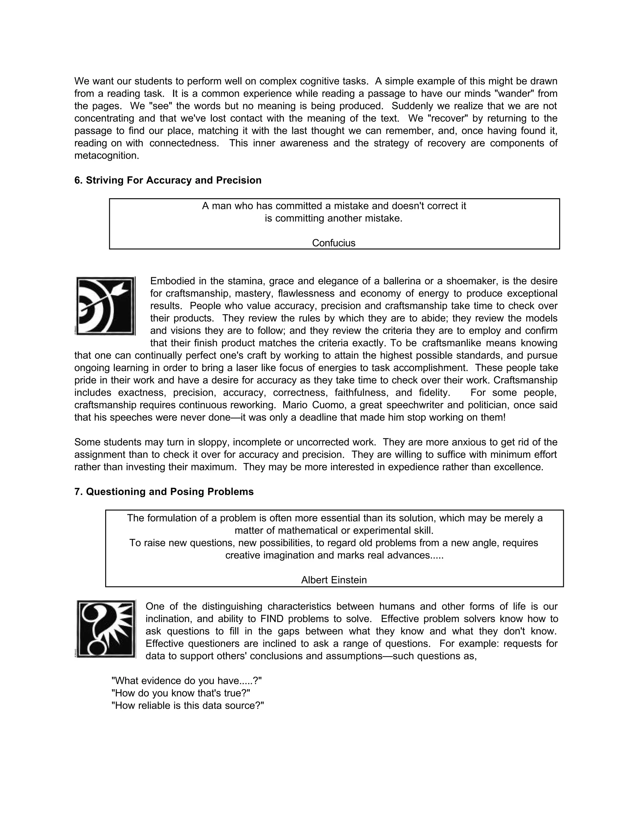 We want our students to perform well on complex cognitive tasks. A simple example of this might be drawn
from a reading task. It is a common experience while reading a passage to have our minds "wander" from
the pages. We "see" the words but no meaning is being produced. Suddenly we realize that we are not
concentrating and that we've lost contact with the meaning of the text. We "recover" by returning to the
passage to find our place, matching it with the last thought we can remember, and, once having found it,
reading on with connectedness. This inner awareness and the strategy of recovery are components of
metacognition.
6. Striving For Accuracy and Precision
A man who has committed a mistake and doesn't correct it
is committing another mistake.
Confucius
Embodied in the stamina, grace and elegance of a ballerina or a shoemaker, is the desire
for craftsmanship, mastery, flawlessness and economy of energy to produce exceptional
results. People who value accuracy, precision and craftsmanship take time to check over
their products. They review the rules by which they are to abide; they review the models
and visions they are to follow; and they review the criteria they are to employ and confirm
that their finish product matches the criteria exactly. To be craftsmanlike means knowing
that one can continually perfect one's craft by working to attain the highest possible standards, and pursue
ongoing learning in order to bring a laser like focus of energies to task accomplishment. These people take
pride in their work and have a desire for accuracy as they take time to check over their work. Craftsmanship
includes exactness, precision, accuracy, correctness, faithfulness, and fidelity. For some people,
craftsmanship requires continuous reworking. Mario Cuomo, a great speechwriter and politician, once said
that his speeches were never done—it was only a deadline that made him stop working on them!
Some students may turn in sloppy, incomplete or uncorrected work. They are more anxious to get rid of the
assignment than to check it over for accuracy and precision. They are willing to suffice with minimum effort
rather than investing their maximum. They may be more interested in expedience rather than excellence.
7. Questioning and Posing Problems
The formulation of a problem is often more essential than its solution, which may be merely a
matter of mathematical or experimental skill.
To raise new questions, new possibilities, to regard old problems from a new angle, requires
creative imagination and marks real advances.....
Albert Einstein
One of the distinguishing characteristics between humans and other forms of life is our
inclination, and ability to FIND problems to solve. Effective problem solvers know how to
ask questions to fill in the gaps between what they know and what they don't know.
Effective questioners are inclined to ask a range of questions. For example: requests for
data to support others' conclusions and assumptions—such questions as,
"What evidence do you have.....?"
"How do you know that's true?"
"How reliable is this data source?"
 