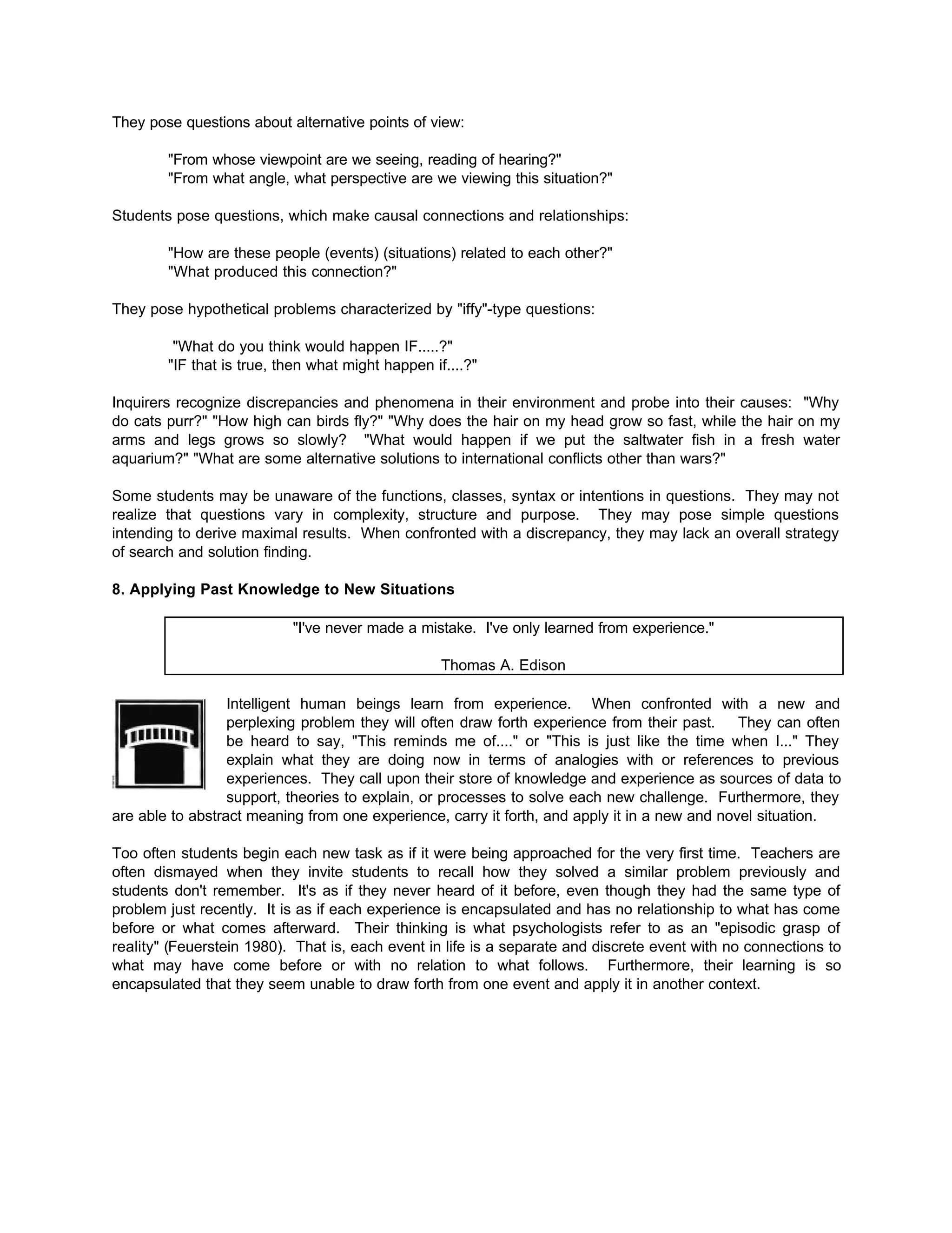 They pose questions about alternative points of view:
"From whose viewpoint are we seeing, reading of hearing?"
"From what angle, what perspective are we viewing this situation?"
Students pose questions, which make causal connections and relationships:
"How are these people (events) (situations) related to each other?"
"What produced this connection?"
They pose hypothetical problems characterized by "iffy"-type questions:
"What do you think would happen IF.....?"
"IF that is true, then what might happen if....?"
Inquirers recognize discrepancies and phenomena in their environment and probe into their causes: "Why
do cats purr?" "How high can birds fly?" "Why does the hair on my head grow so fast, while the hair on my
arms and legs grows so slowly? "What would happen if we put the saltwater fish in a fresh water
aquarium?" "What are some alternative solutions to international conflicts other than wars?"
Some students may be unaware of the functions, classes, syntax or intentions in questions. They may not
realize that questions vary in complexity, structure and purpose. They may pose simple questions
intending to derive maximal results. When confronted with a discrepancy, they may lack an overall strategy
of search and solution finding.
8. Applying Past Knowledge to New Situations
"I've never made a mistake. I've only learned from experience."
Thomas A. Edison
Intelligent human beings learn from experience. When confronted with a new and
perplexing problem they will often draw forth experience from their past. They can often
be heard to say, "This reminds me of...." or "This is just like the time when I..." They
explain what they are doing now in terms of analogies with or references to previous
experiences. They call upon their store of knowledge and experience as sources of data to
support, theories to explain, or processes to solve each new challenge. Furthermore, they
are able to abstract meaning from one experience, carry it forth, and apply it in a new and novel situation.
Too often students begin each new task as if it were being approached for the very first time. Teachers are
often dismayed when they invite students to recall how they solved a similar problem previously and
students don't remember. It's as if they never heard of it before, even though they had the same type of
problem just recently. It is as if each experience is encapsulated and has no relationship to what has come
before or what comes afterward. Their thinking is what psychologists refer to as an "episodic grasp of
reality" (Feuerstein 1980). That is, each event in life is a separate and discrete event with no connections to
what may have come before or with no relation to what follows. Furthermore, their learning is so
encapsulated that they seem unable to draw forth from one event and apply it in another context.
 
